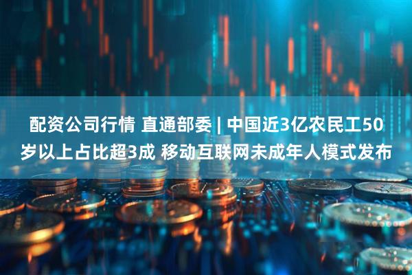 配资公司行情 直通部委 | 中国近3亿农民工50岁以上占比超3成 移动互联网未成年人模式发布