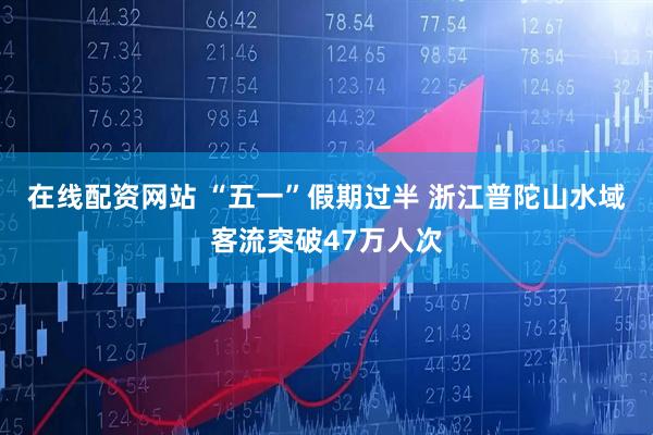 在线配资网站 “五一”假期过半 浙江普陀山水域客流突破47万人次