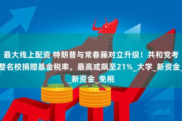 最大线上配资 特朗普与常春藤对立升级！共和党考虑调整名校捐赠基金税率，最高或飙至21%_大学_新资金_免税