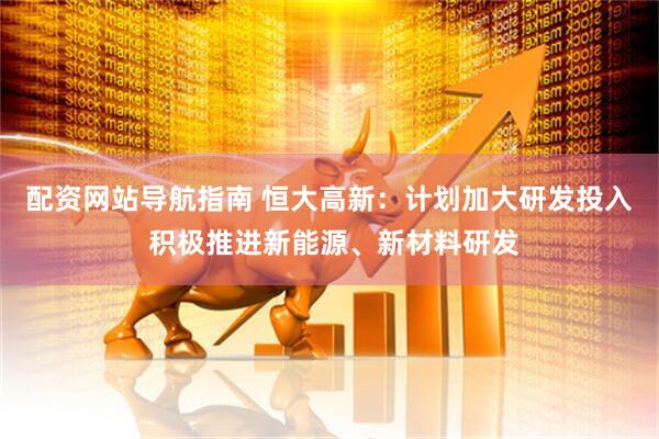 配资网站导航指南 恒大高新：计划加大研发投入 积极推进新能源、新材料研发