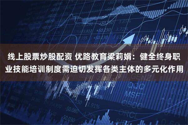 线上股票炒股配资 优路教育梁莉娟：健全终身职业技能培训制度需迫切发挥各类主体的多元化作用