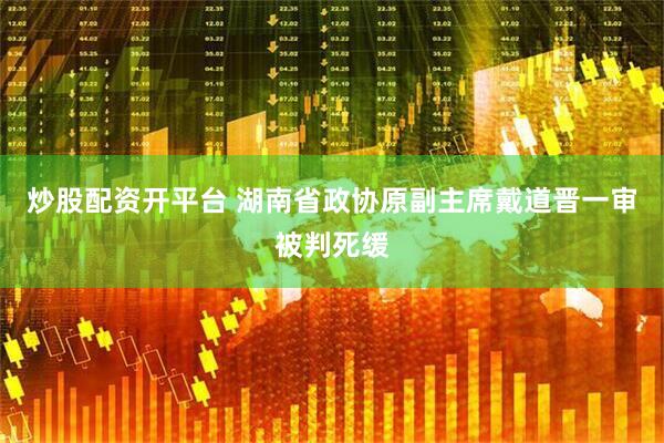 炒股配资开平台 湖南省政协原副主席戴道晋一审被判死缓