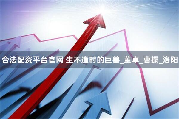 合法配资平台官网 生不逢时的巨兽_董卓_曹操_洛阳