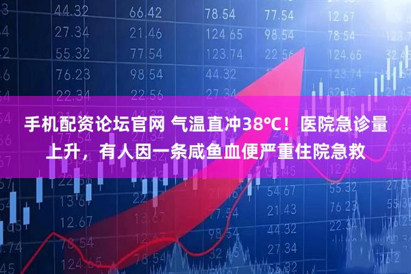 手机配资论坛官网 气温直冲38℃！医院急诊量上升，有人因一条咸鱼血便严重住院急救