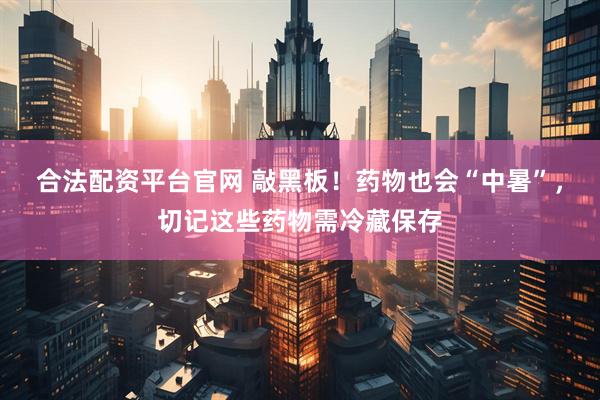 合法配资平台官网 敲黑板！药物也会“中暑”，切记这些药物需冷藏保存