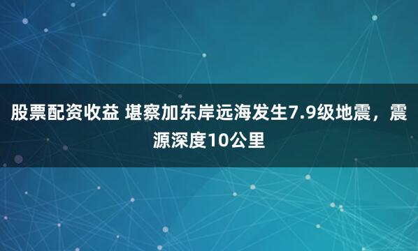 股票配资收益 堪察加东岸远海发生7.9级地震，震源深度10公里