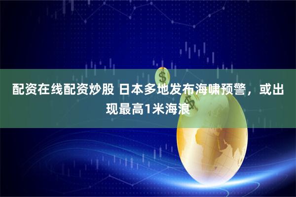 配资在线配资炒股 日本多地发布海啸预警，或出现最高1米海浪