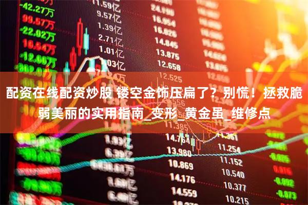 配资在线配资炒股 镂空金饰压扁了？别慌！拯救脆弱美丽的实用指南_变形_黄金虽_维修点