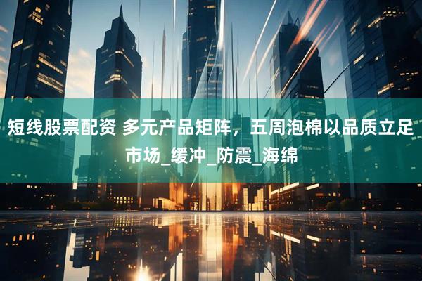 短线股票配资 多元产品矩阵，五周泡棉以品质立足市场_缓冲_防震_海绵