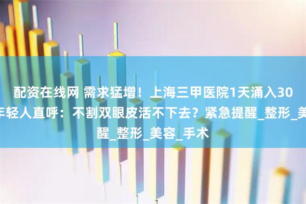 配资在线网 需求猛增！上海三甲医院1天涌入3000人，年轻人直呼：不割双眼皮活不下去？紧急提醒_整形_美容_手术