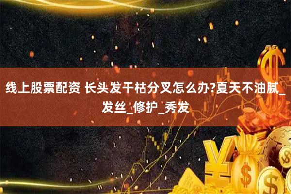 线上股票配资 长头发干枯分叉怎么办?夏天不油腻_发丝_修护_秀发