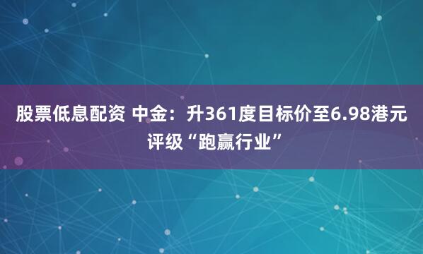 股票低息配资 中金：升361度目标价至6.98港元 评级“跑赢行业”