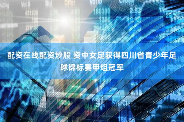 配资在线配资炒股 资中女足获得四川省青少年足球锦标赛甲组冠军