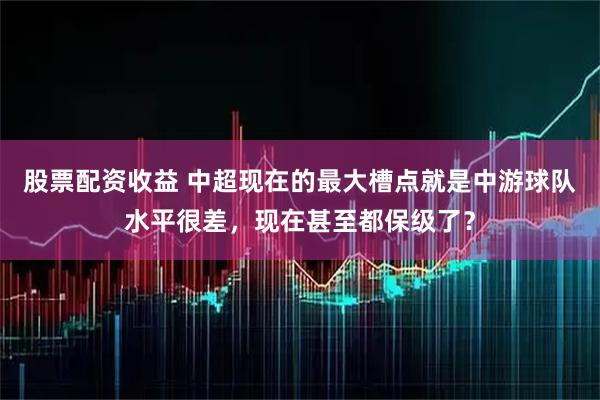 股票配资收益 中超现在的最大槽点就是中游球队水平很差，现在甚至都保级了？