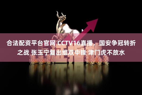 合法配资平台官网 CCTV16直播，国安争冠转折之战 张玉宁复出组双中锋 津门虎不放水