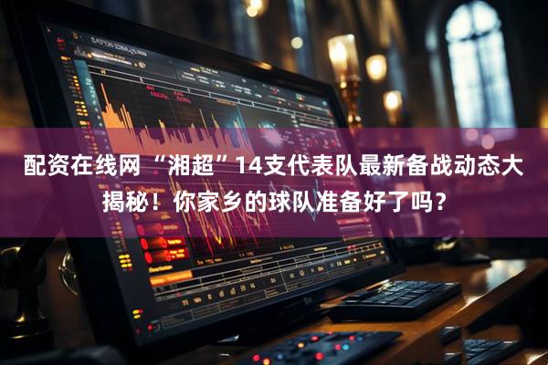 配资在线网 “湘超”14支代表队最新备战动态大揭秘！你家乡的球队准备好了吗？