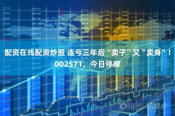配资在线配资炒股 连亏三年后“卖子”又“卖身”！002571，今日停牌