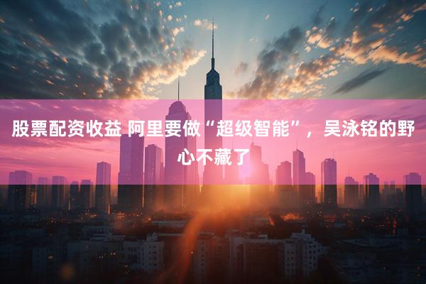 股票配资收益 阿里要做“超级智能”，吴泳铭的野心不藏了