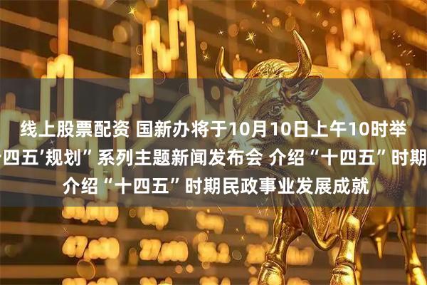线上股票配资 国新办将于10月10日上午10时举行“高质量完成‘十四五’规划”系列主题新闻发布会 介绍“十四五”时期民政事业发展成就