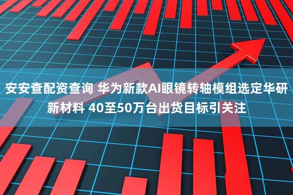 安安查配资查询 华为新款AI眼镜转轴模组选定华研新材料 40至50万台出货目标引关注