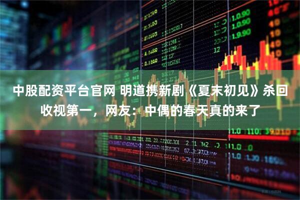 中股配资平台官网 明道携新剧《夏末初见》杀回收视第一，网友：中偶的春天真的来了