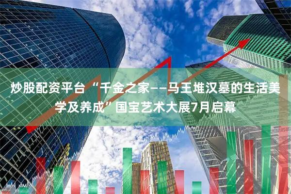 炒股配资平台 “千金之家——马王堆汉墓的生活美学及养成”国宝艺术大展7月启幕