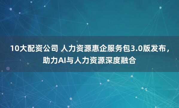 10大配资公司 人力资源惠企服务包3.0版发布，助力AI与人力资源深度融合