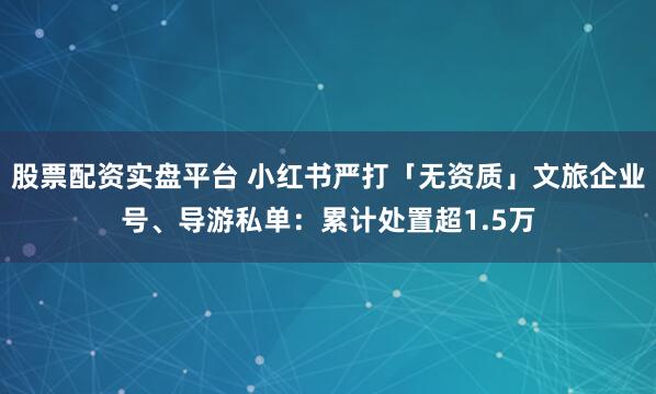 股票配资实盘平台 小红书严打「无资质」文旅企业号、导游私单：累计处置超1.5万